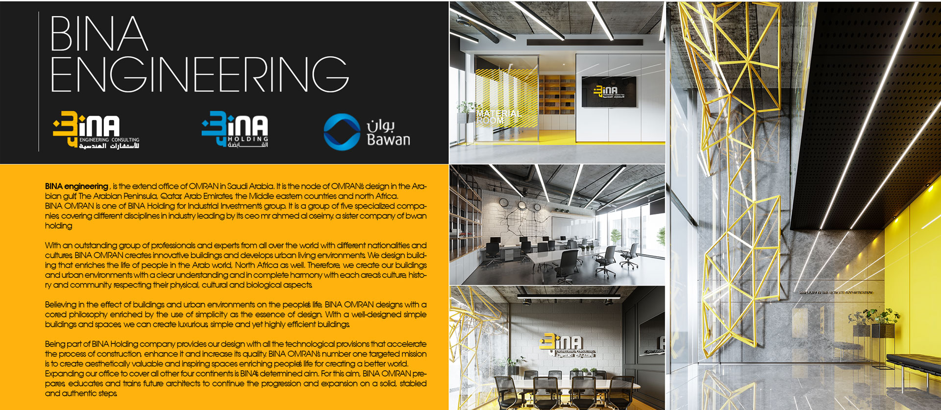 
        BINA engineering , is the extend office of OMRAN in Saudi Arabia. It is the node of OMRAN’s design in
        the Arabian gulf, The Arabian Peninsula, Qatar, Arab Emirates, the Middle eastern countries and
        north Africa.
        BINA OMRAN is one of BINA Holding for Industrial Investment’s group. It is a group of five
        specialized companies, covering different disciplines in industry leading by its ceo mr ahmed al
        oseimy. a sister company of bwan holding

      With an outstanding group of professionals and experts from all over the world with different
        nationalities and cultures, BINA OMRAN creates innovative buildings and develops urban living
        environments. We design building that enriches the life of people in the Arab world, North Africa as
        well. Therefore, we create our buildings and urban environments with a clear understanding and in
        complete harmony with each area’s culture, history and community, respecting their physical,
        cultural and biological aspects.

      Believing in the effect of buildings and urban environments on the people’s life, BINA OMRAN designs
        with a cored philosophy enriched by the use of simplicity as the essence of design. With a
        well-designed simple buildings and spaces, we can create luxurious, simple and yet highly efficient
        buildings.
      Being part of BINA Holding company provides our design with all the technological provisions that
        accelerate the process of construction, enhance it and increase its quality. BINA OMRAN’s number one
        targeted mission is to create aesthetically valuable and inspiring spaces enriching people’s life
        for creating a better world.
        Expanding our office to cover all other four continents is BINA’s determined aim. For this aim, BINA
        OMRAN prepares, educates and trains future architects to continue the progression and expansion on a
        solid, stabled and authentic steps.

        